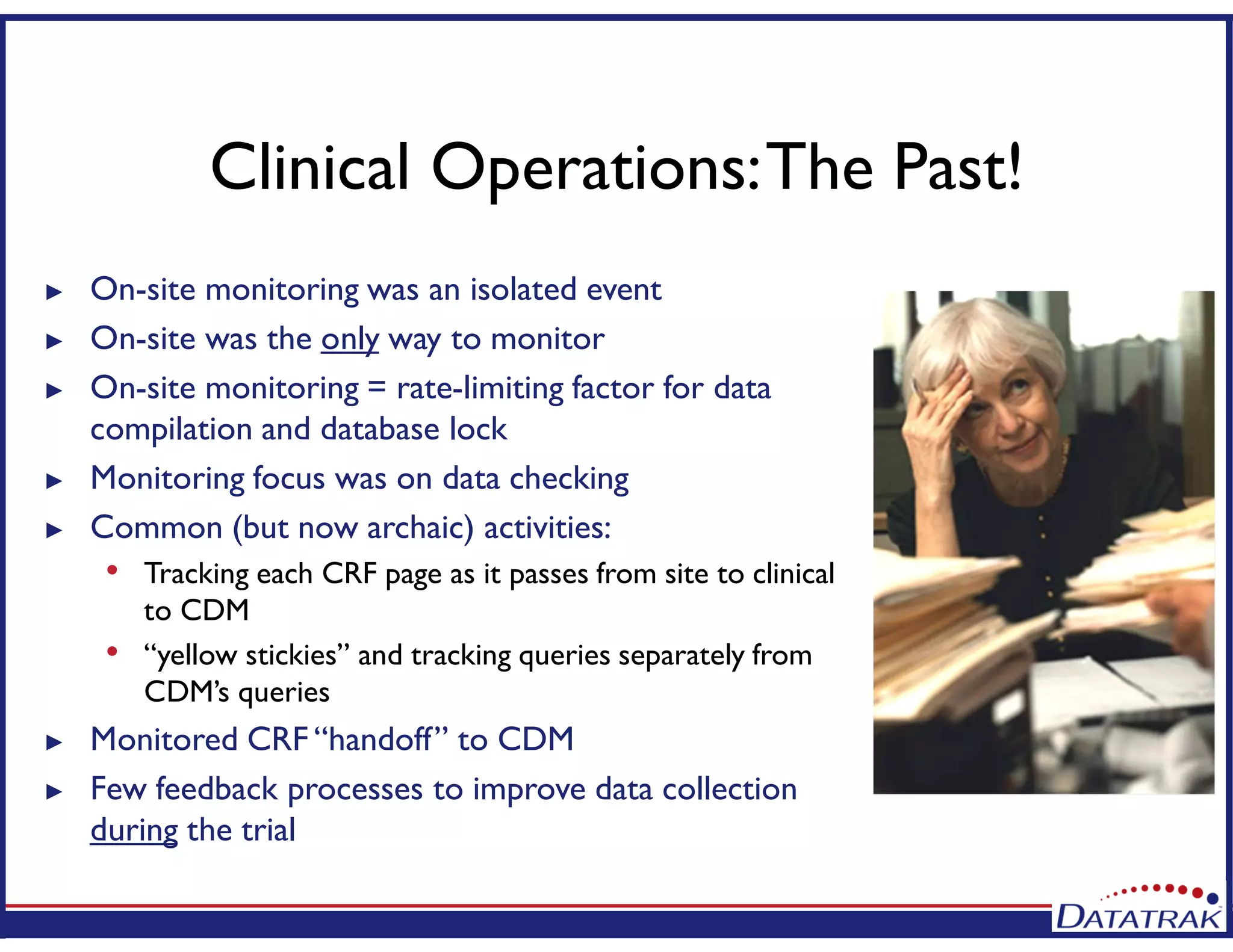 Clinical Operations:The Past!
► On-site monitoring was an isolated event
► On-site was the only way to monitor
► On-site monitoring = rate-limiting factor for data
compilation and database lock
► Monitoring focus was on data checking
► Common (but now archaic) activities:
• Tracking each CRF page as it passes from site to clinical
to CDM
• “yellow stickies” and tracking queries separately from
CDM’s queries
► Monitored CRF “handoff” to CDM
► Few feedback processes to improve data collection
during the trial
 
