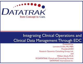 Presented by:
Lorraine D. Ellis, MS, MBA
President/CEO
Research Dynamics Consulting Group, Ltd.
and
William Gluck, Ph.D.
VP, DATATRAK Clinical and Consulting Services
DATATRAK International, Inc.
Integrating Clinical Operations and
Clinical Data Management Through EDC
 