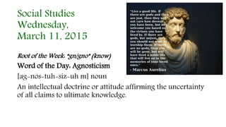 Social Studies
Wednesday,
March 11, 2015
Root of the Week: “gn/gno” (know)
Word of the Day: Agnosticism
[ag-nos-tuh-siz-uh m] noun
An intellectual doctrine or attitude affirming the uncertainty
of all claims to ultimate knowledge.
 