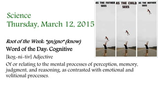Science
Thursday, March 12, 2015
Root of the Week: “gn/gno” (know)
Word of the Day: Cognitive
[kog-ni-tiv] Adjective
Of or relating to the mental processes of perception, memory,
judgment, and reasoning, as contrasted with emotional and
volitional processes.
 