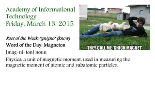 Academy of Informational
Technology
Friday, March 13, 2015
Root of the Week: “gn/gno” (know)
Word of the Day: Magneton
[mag-ni-ton] noun
Physics: a unit of magnetic moment, used in measuring the
magnetic moment of atomic and subatomic particles.
 