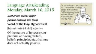 Language Arts/Reading
Monday, March 16, 2015
Root of the Week: “hypo”
(under, beneath, less than)
Word of the Day: Hypocritical
[hip-uh-krit-i-kuh l] adjective
Of the nature of hypocrisy, or
pretense of having virtues,
beliefs, principles, etc., that one
does not actually possess
 