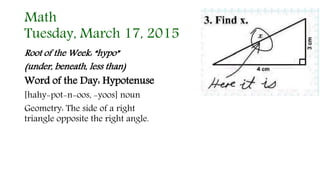 Math
Tuesday, March 17, 2015
Root of the Week: “hypo”
(under, beneath, less than)
Word of the Day: Hypotenuse
[hahy-pot-n-oos, -yoos] noun
Geometry: The side of a right
triangle opposite the right angle.
 