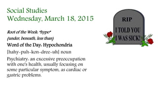 Social Studies
Wednesday, March 18, 2015
Root of the Week: “hypo”
(under, beneath, less than)
Word of the Day: Hypochondria
[hahy-puh-kon-dree-uh] noun
Psychiatry: an excessive preoccupation
with one's health, usually focusing on
some particular symptom, as cardiac or
gastric problems.
 