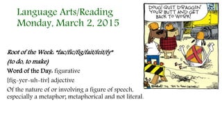 Language Arts/Reading
Monday, March 2, 2015
Root of the Week: “fac/fic/fig/fait/feit/fy”
(to do, to make)
Word of the Day: figurative
[fig-yer-uh-tiv] adjective
Of the nature of or involving a figure of speech,
especially a metaphor; metaphorical and not literal.
 