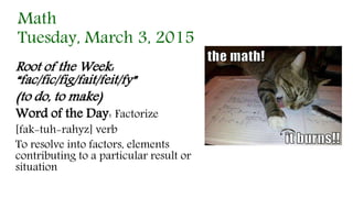 Math
Tuesday, March 3, 2015
Root of the Week:
“fac/fic/fig/fait/feit/fy”
(to do, to make)
Word of the Day: Factorize
[fak-tuh-rahyz] verb
To resolve into factors, elements
contributing to a particular result or
situation
 