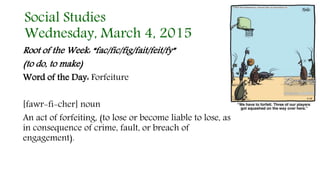 Social Studies
Wednesday, March 4, 2015
Root of the Week: “fac/fic/fig/fait/feit/fy”
(to do, to make)
Word of the Day: Forfeiture
[fawr-fi-cher] noun
An act of forfeiting, (to lose or become liable to lose, as
in consequence of crime, fault, or breach of
engagement).
 