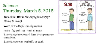 Science
Thursday, March 5, 2015
Root of the Week: “fac/fic/fig/fait/feit/fy”
(to do, to make)
Word of the Day: transfiguration
[trans-fig-yuh-rey-shuh n] noun
1. a change in outward form or appearance;
transform.
2. a change so as to glorify or exalt.
 