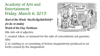 Root of the Week: “fac/fic/fig/fait/feit/fy”
(to do, to make)
Word of the Day: Fictitious
[fik-tish-uh s] adjective
1. created, taken, or assumed for the sake of concealment; not genuine;
false
2. of, relating to, or consisting of fiction; imaginatively produced or set
forth; created by the imagination
Academy of Arts and
Entertainment
Friday, March 6, 2015
 
