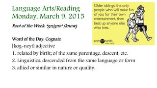 Language Arts/Reading
Monday, March 9, 2015
Root of the Week: “gn/gno” (know)
Word of the Day: Cognate
[kog-neyt] adjective
1. related by birth; of the same parentage, descent, etc.
2. Linguistics: descended from the same language or form
3. allied or similar in nature or quality.
 