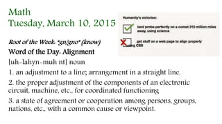 Math
Tuesday, March 10, 2015
Root of the Week: “gn/gno” (know)
Word of the Day: Alignment
[uh-lahyn-muh nt] noun
1. an adjustment to a line; arrangement in a straight line.
2. the proper adjustment of the components of an electronic
circuit, machine, etc., for coordinated functioning
3. a state of agreement or cooperation among persons, groups,
nations, etc., with a common cause or viewpoint.
 