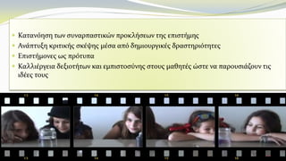  Κατανόηση των συναρπαστικών προκλήσεων της επιστήμης
 Ανάπτυξη κριτικής σκέψης μέσα από δημιουργικές δραστηριότητες
 Επιστήμονες ως πρότυπα
 Καλλιέργεια δεξιοτήτων και εμπιστοσύνης στους μαθητές ώστε να παρουσιάζουν τις
ιδέες τους
 