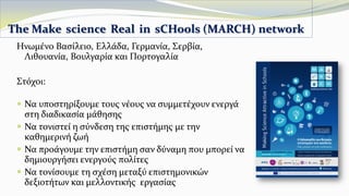 Ηνωμένο Βασίλειο, Ελλάδα, Γερμανία, Σερβία,
Λιθουανία, Βουλγαρία και Πορτογαλία
Στόχοι:
 Να υποστηρίξουμε τους νέους να συμμετέχουν ενεργά
στη διαδικασία μάθησης
 Να τονιστεί η σύνδεση της επιστήμης με την
καθημερινή ζωή
 Να προάγουμε την επιστήμη σαν δύναμη που μπορεί να
δημιουργήσει ενεργούς πολίτες
 Να τονίσουμε τη σχέση μεταξύ επιστημονικών
δεξιοτήτων και μελλοντικής εργασίας
The Make science Real in sCHools (MARCH) network
 
