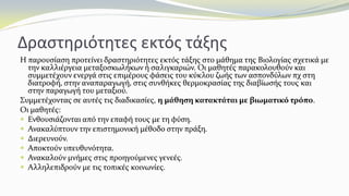 Δραστηριότητες εκτός τάξης
Η παρουσίαση προτείνει δραστηριότητες εκτός τάξης στο μάθημα της Βιολογίας σχετικά με
την καλλιέργεια μεταξοσκωλήκων ή σαλιγκαριών. Οι μαθητές παρακολουθούν και
συμμετέχουν ενεργά στις επιμέρους φάσεις του κύκλου ζωής των ασπονδύλων πχ στη
διατροφή, στην αναπαραγωγή, στις συνθήκες θερμοκρασίας της διαβίωσής τους και
στην παραγωγή του μεταξιού.
Συμμετέχοντας σε αυτές τις διαδικασίες, η μάθηση κατακτάται με βιωματικό τρόπο.
Οι μαθητές:
 Ενθουσιάζονται από την επαφή τους με τη φύση.
 Ανακαλύπτουν την επιστημονική μέθοδο στην πράξη.
 Διερευνούν.
 Αποκτούν υπευθυνότητα.
 Ανακαλούν μνήμες στις προηγούμενες γενεές.
 Αλληλεπιδρούν με τις τοπικές κοινωνίες.
 