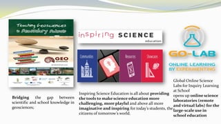 Bridging the gap between
scientific and school knowledge in
geosciences;
Inspiring Science Education is all about providing
the tools to make science education more
challenging, more playful and above all more
imaginative and inspiring for today’s students, the
citizens of tomorrow’s world.
Global Online Science
Labs for Inquiry Learning
at School
opens up online science
laboratories (remote
and virtual labs) for the
large-scale use in
school education
 