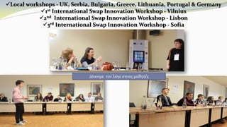 Local workshops - UK, Serbia, Bulgaria, Greece, Lithuania, Portugal & Germany
1st International Swap Innovation Workshop - Vilnius
2nd International Swap Innovation Workshop - Lisbon
3rd International Swap Innovation Workshop - Sofia
Δίνουμε τον λόγο στους μαθητές
 