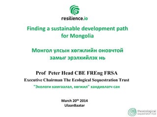 Prof Peter Head CBE FREng FRSA
Executive Chairman The Ecological Sequestration Trust
"Экологи хамгаалал, хөгжил" хандивлагч сан
Finding a sustainable development path
for Mongolia
Монгол улсын хөгжлийн оновчтой
замыг эрэлхийлэх нь
March 20th 2014
UlaanBaatar
 