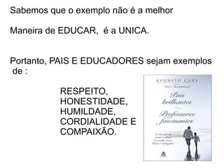 Sabemos que o exemplo não é a melhor

Maneira de EDUCAR, é a UNICA.


Portanto, PAIS E EDUCADORES sejam exemplos
de :

           RESPEITO,
           HONESTIDADE,
           HUMILDADE,
           CORDIALIDADE E
           COMPAIXÃO.
 