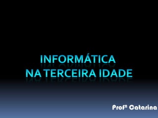 INFORMÁTICA  NA TERCEIRA IDADE Profª Catarina 