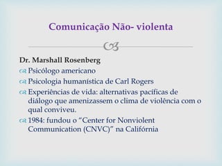
Dr. Marshall Rosenberg
 Psicólogo americano
 Psicologia humanística de Carl Rogers
 Experiências de vida: alternativas pacíficas de
diálogo que amenizassem o clima de violência com o
qual conviveu.
 1984: fundou o “Center for Nonviolent
Communication (CNVC)” na Califórnia
Comunicação Não- violenta
 