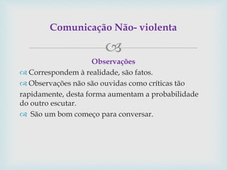 
Observações
 Correspondem à realidade, são fatos.
 Observações não são ouvidas como críticas tão
rapidamente, desta forma aumentam a probabilidade
do outro escutar.
 São um bom começo para conversar.
Comunicação Não- violenta
 
