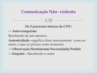 
Os 3 processos básicos da CNV:
 Auto-compaixão
Recebendo de nós mesmos
Autenticidade –significa dizer sinceramente como eu
estou, o que eu preciso neste momento.
 Observação /Sentimento/ Necessidade/ Pedido
 Empatia – Recebendo o outro
Comunicação Não- violenta
 