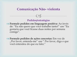 
Pedidos/estratégias
 Formule pedidos em linguagem positiva: Ao invés
de: “Eu não quero que você trabalhe tanto!“ use “Eu
gostaria que você ficasse duas noites por semana
comigo”.
 Formule pedidos de ações concretas: Em vez de
„Por favor, entenda-me“ use “ Por favor, diga o que
você entendeu do que eu falei.”
Comunicação Não- violenta
 