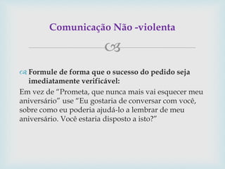 
 Formule de forma que o sucesso do pedido seja
imediatamente verificável:
Em vez de “Prometa, que nunca mais vai esquecer meu
aniversário” use “Eu gostaria de conversar com você,
sobre como eu poderia ajudá-lo a lembrar de meu
aniversário. Você estaria disposto a isto?”
Comunicação Não -violenta
 