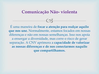 
É uma maneira de focar a atenção para realçar aquilo
que nos une. Normalmente, estamos focados em nossas
diferenças e não em nossas semelhanças. Isso nos apoia
a enxergar a diversidade, mas corre o risco de gerar
separação. A CNV aprimora a capacidade de valorizar
as nossas diferenças e de nos conectarmos naquilo
que compartilhamos.
Comunicação Não- violenta
 