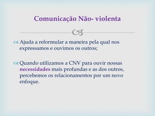 
 Ajuda a reformular a maneira pela qual nos
expressamos e ouvimos os outros;
 Quando utilizamos a CNV para ouvir nossas
necessidades mais profundas e as dos outros,
percebemos os relacionamentos por um novo
enfoque.
Comunicação Não- violenta
 