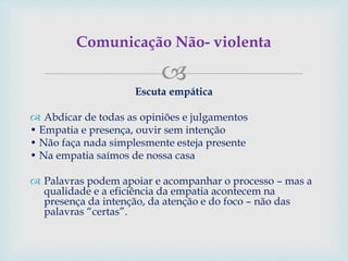 
Escuta empática
 Abdicar de todas as opiniões e julgamentos
• Empatia e presença, ouvir sem intenção
• Não faça nada simplesmente esteja presente
• Na empatia saímos de nossa casa
 Palavras podem apoiar e acompanhar o processo – mas a
qualidade e a eficiência da empatia acontecem na
presença da intenção, da atenção e do foco – não das
palavras “certas”.
Comunicação Não- violenta
 