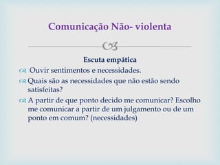 
Escuta empática
 Ouvir sentimentos e necessidades.
 Quais são as necessidades que não estão sendo
satisfeitas?
 A partir de que ponto decido me comunicar? Escolho
me comunicar a partir de um julgamento ou de um
ponto em comum? (necessidades)
Comunicação Não- violenta
 