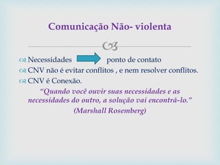 
 Necessidades ponto de contato
 CNV não é evitar conflitos , e nem resolver conflitos.
 CNV é Conexão.
“Quando você ouvir suas necessidades e as
necessidades do outro, a solução vai encontrá-lo.”
(Marshall Rosemberg)
Comunicação Não- violenta
 
