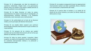 Principio 19. Es indispensable una labor de educación en
cuestiones ambientales, dirigida tanto a las generaciones
jóvenes como a los adultos y que preste la debida atención al
sector de población menos privilegiado
Principio 20. Se deben fomentar en todos los países,
especialmente en los países en desarrollo, la investigación y el
desenvolvimiento científicos referentes a los problemas
ambientales, tanto nacionales como multinacionales
Principio 21. De conformidad con la Carta de las Naciones
Unidas y con los principios del derecho internacional
Principio 22. Los estados deben cooperar para continuar
desarrollando el derecho internacional en lo que se refiere a la
responsabilidad
Principio 23. Sin perjuicio de los criterios que puedan
acordarse por la comunidad internacional y de las normas que
deberán ser definidas a nivel nacional
Principio 24. Todos los países, grandes o pequeños, deben
ocuparse, con espíritu de cooperación y de pie de igualdad, en
las cuestiones internacionales relativas a la protección y
mejoramiento del medio
Principio 25. Los estados se asegurarán de que las organizaciones
internacionales realicen una labor coordinada, eficaz y dinámica
en la conservación y mejoramiento del medio.
Principio 26. Es preciso librar al hombre y a su medio de los
efectos de las armas nucleares y de todos los demás medios de
destrucción en masa.
 