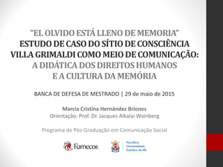 “ELOLVIDOESTÁLLENODEMEMORIA”
ESTUDODECASODOSÍTIODECONSCIÊNCIA
VILLAGRIMALDICOMOMEIODECOMUNICAÇÃO:
ADIDÁTICADOSDIREITOSHUMANOS
EACULTURADAMEMÓRIA
Marcia Cristina Hernández Briones
Orientação: Prof. Dr. Jacques Alkalai Wainberg
Programa de Pós-Graduação em Comunicação Social
BANCA DE DEFESA DE MESTRADO | 29 de maio de 2015
 