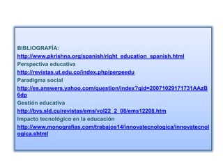 BIBLIOGRAFÍA:
http://www.pkrishna.org/spanish/right_education_spanish.html
Perspectiva educativa
http://revistas.ut.edu.co/index.php/perpeedu
Paradigma social
http://es.answers.yahoo.com/question/index?qid=20071029171731AAzB
6dp
Gestión educativa
http://bvs.sld.cu/revistas/ems/vol22_2_08/ems12208.htm
Impacto tecnológico en la educación
http://www.monografias.com/trabajos14/innovatecnologica/innovatecnol
ogica.shtml
 
