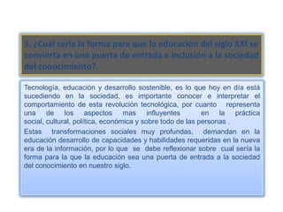 5. ¿Cuál sería la forma para que la educación del siglo XXI se
convierta en una puerta de entrada e inclusión a la sociedad
del conocimiento?.

Tecnología, educación y desarrollo sostenible, es lo que hoy en día está
sucediendo en la sociedad, es importante conocer e interpretar el
comportamiento de esta revolución tecnológica, por cuanto representa
una de los aspectos mas influyentes                        en la práctica
social, cultural, política, económica y sobre todo de las personas .
Estas transformaciones sociales muy profundas, demandan en la
educación desarrollo de capacidades y habilidades requeridas en la nueva
era de la información, por lo que se debe reflexionar sobre cual sería la
forma para la que la educación sea una puerta de entrada a la sociedad
del conocimiento en nuestro siglo.
 