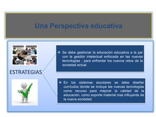 Una Perspectiva educativa


               Se debe gestionar la educación educativa a la par
                con la gestión intelectual enfocada en las nuevas
                tecnologías , para enfrentar los nuevos retos de la
                sociedad actual

ESTRATEGIAS
               En los sistemas escolares se debe diseñar
                currículos donde se incluya las nuevas tecnologías
                como recurso para mejorar la calidad de la
                educación, como soporte material mas influyente de
                la nueva sociedad.
 