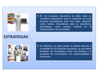  En los procesos educativos se debe estar en
                constante capacitación para la utilización de estos
                recursos tecnológicos, para una mejor utilización
                como medios innovadores para la enseñanza-
                aprendizaje, como soporte material en la
                transformación de la sociedad.


ESTRATEGIAS
               En definitiva, se debe prestar la debida atención a
                la realidad de los sistemas escolares, ya que deben
                enfrentar las tecnologías como una entrada a la
                sociedad del conocimiento con responsabilidad y
                conciencia
 