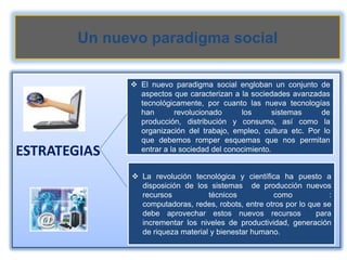 Un nuevo paradigma social

               El nuevo paradigma social engloban un conjunto de
                aspectos que caracterizan a la sociedades avanzadas
                tecnológicamente, por cuanto las nueva tecnologías
                han        revolucionado     los       sistemas   de
                producción, distribución y consumo, así como la
                organización del trabajo, empleo, cultura etc. Por lo
                que debemos romper esquemas que nos permitan
ESTRATEGIAS     entrar a la sociedad del conocimiento.


               La revolución tecnológica y científica ha puesto a
                disposición de los sistemas de producción nuevos
                recursos           técnicos          como            :
                computadoras, redes, robots, entre otros por lo que se
                debe aprovechar estos nuevos recursos             para
                incrementar los niveles de productividad, generación
                de riqueza material y bienestar humano.
 