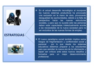  En el actual desarrollo tecnológico al incorporar
                los nuevos sistemas productivos ha provocado
                una exclusión en la mano de obra, provocando
                desigualdad de oportunidades, debido a la falta de
                perspectiva hacia las nuevas estructuras
                sociales, y para que no suceda esto las personas
                deben estar capacitadas intelectualmente acorde
                a las necesidades de la nueva sociedad para no
                ser excluidos de las nuevas formas de empleo.

ESTRATEGIAS
               El nuevo paradigma social también implica serios
                riesgos de fragmentación y conflictividad social y
                personal , por lo que desde los sistemas
                educativos debemos preparar a los estudiantes
                para que asimilen la nueva era de la información y
                sepan ser críticos ante estos nuevos desafíos y
                formarlos para un mejor desenvolvimiento
                profesional.
 