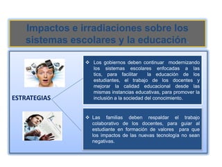 Impactos e irradiaciones sobre los
   sistemas escolares y la educación.

                Los gobiernos deben continuar modernizando
                 los sistemas escolares enfocadas a las
                 tics, para facilitar     la educación de los
                 estudiantes, el trabajo de los docentes y
                 mejorar la calidad educacional desde las
                 mismas instancias educativas, para promover la
ESTRATEGIAS      inclusión a la sociedad del conocimiento.


                Las familias deben respaldar el trabajo
                 colaborativo de los docentes, para guiar al
                 estudiante en formación de valores para que
                 los impactos de las nuevas tecnología no sean
                 negativas.
 