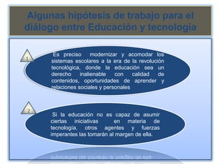 Algunas hipótesis de trabajo para el
diálogo entre Educación y tecnología

      Es preciso      modernizar y acomodar los
1    sistemas escolares a la era de la revolución
     tecnológica, donde la educación sea un
     derecho     inalienable   con    calidad  de
     contenidos, oportunidades de aprender y
     relaciones sociales y personales



2
      Si la educación no es capaz de asumir
     ciertas iniciativas      en materia de
     tecnología, otros agentes y fuerzas
     imperantes las tomarán al margen de ella.
 