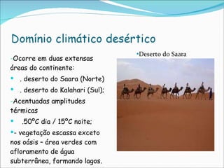 Ocorre em duas extensas  áreas do continente: . deserto do Saara (Norte) . deserto do Kalahari (Sul); Acentuadas amplitudes térmicas  .50ºC dia / 15ºC noite; - vegetação escassa exceto nos oásis – área verdes com afloramento de água subterrânea, formando lagos. Deserto do Saara 