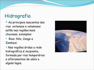 Hidrografia As principais nascentes dos rios  extensos e volumosos estão nas regiões mais chuvosas, exemplos: Rios: Nilo, Congo e Zambezi. Nas regiões áridas a rede hidrográfica é incipiente, formada por rios temporários e afloramentos de oásis e alguns lagos.  