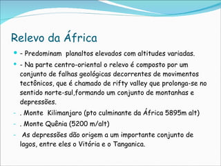 Relevo da África -  Predominam  planaltos elevados com altitudes variadas. - Na parte centro-oriental o relevo é composto por um conjunto de falhas geológicas decorrentes de movimentos tectônicos, que é chamado de rifty valley que prolonga-se no sentido norte-sul,formando um conjunto de montanhas e depressões.  . Monte  Kilimanjaro (pto culminante da África 5895m alt)  . Monte Quênia (5200 m/alt)  As depressões dão origem a um importante conjunto de lagos, entre eles o Vitória e o Tanganica. 