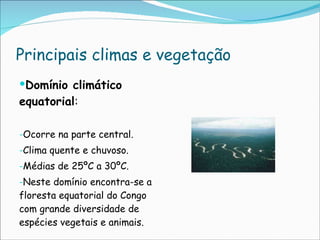 Principais climas e vegetação Domínio climático equatorial : Ocorre na parte central. Clima quente e chuvoso. Médias de 25ºC a 30ºC. Neste domínio encontra-se a floresta equatorial do Congo com grande diversidade de espécies vegetais e animais. 