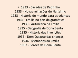 1933 - Caçadas de Pedrinho  1933 - Novas reinações de Narizinho  1933 - História do mundo para as crianças  1934 - Emília no país da gramática  1935 - Aritmética da Emília  1935 - Geografia de Dona Benta  1935 - História das invenções  1936 - Dom Quixote das crianças  1936 - Memórias da Emília  1937 - Serões de Dona Benta  