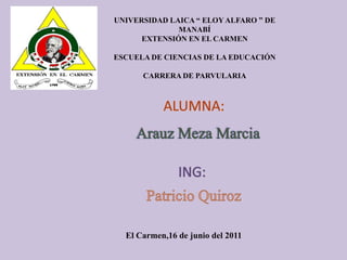 UNIVERSIDAD LAICA “ ELOY ALFARO ” DE MANABÍ EXTENSIÓN EN EL CARMEN ESCUELA DE CIENCIAS DE LA EDUCACIÓN CARRERA DE PARVULARIA ALUMNA: Arauz Meza Marcia ING: Patricio Quiroz El Carmen,16 de junio del 2011 