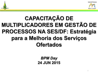 CAPACITAÇÃO DE
MULTIPLICADORES EM GESTÃO DE
PROCESSOS NA SES/DF: Estratégia
para a Melhoria dos Serviços
Ofertados
BPM Day
24 JUN 2015
1
 